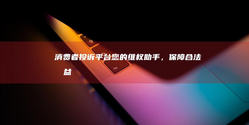 消费者投诉平台：您的维权助手，保障合法权益